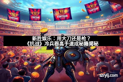 新胜娱乐：用大刀还是枪？《抗战》冷兵器高手速成秘籍揭秘