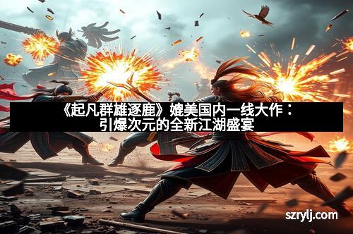 《起凡群雄逐鹿》媲美国内一线大作：引爆次元的全新江湖盛宴